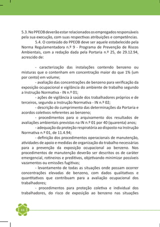 5.3. No PPEOB deverão estar relacionados os empregados responsáveis
pela sua execução, com suas respectivas atribuições e competências.
	        5.4. O conteúdo do PPEOB deve ser aquele estabelecido pela
Norma Regulamentadora n.º 9 - Programa de Prevenção de Riscos
Ambientais, com a redação dada pela Portaria n.º 25, de 29.12.94,
acrescido de:

	       - caracterização das instalações contendo benzeno ou
misturas que o contenham em concentração maior do que 1% (um
por cento) em volume;
	       - avaliação das concentrações de benzeno para verificação da
exposição ocupacional e vigilância do ambiente de trabalho segundo
a Instrução Normativa - IN n.º 01;
	       - ações de vigilância à saúde dos trabalhadores próprios e de
terceiros, segundo a Instrução Normativa - IN n.º 02;
	       - descrição do cumprimento das determinações da Portaria e
acordos coletivos referentes ao benzeno;
	       - procedimentos para o arquivamento dos resultados de
avaliações ambientais previstas na IN n.º 01 por 40 (quarenta) anos;
	       - adequação da proteção respiratória ao disposto na Instrução
Normativa n.º 01, de 11.4.94;
	       - definição dos procedimentos operacionais de manutenção,
atividades de apoio e medidas de organização do trabalho necessárias
para a prevenção da exposição ocupacional ao benzeno. Nos
procedimentos de manutenção deverão ser descritos os de caráter
emergencial, rotineiros e preditivos, objetivando minimizar possíveis
vazamentos ou emissões fugitivas;
	       - levantamento de todas as situações onde possam ocorrer
concentrações elevadas de benzeno, com dados qualitativos e
quantitativos que contribuam para a avaliação ocupacional dos
trabalhadores;
	       - procedimentos para proteção coletiva e individual dos
trabalhadores, do risco de exposição ao benzeno nas situações



44
 