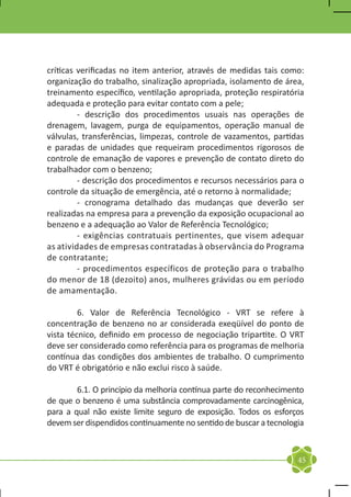 críticas verificadas no item anterior, através de medidas tais como:
organização do trabalho, sinalização apropriada, isolamento de área,
treinamento específico, ventilação apropriada, proteção respiratória
adequada e proteção para evitar contato com a pele;
	        - descrição dos procedimentos usuais nas operações de
drenagem, lavagem, purga de equipamentos, operação manual de
válvulas, transferências, limpezas, controle de vazamentos, partidas
e paradas de unidades que requeiram procedimentos rigorosos de
controle de emanação de vapores e prevenção de contato direto do
trabalhador com o benzeno;
	        - descrição dos procedimentos e recursos necessários para o
controle da situação de emergência, até o retorno à normalidade;
	        - cronograma detalhado das mudanças que deverão ser
realizadas na empresa para a prevenção da exposição ocupacional ao
benzeno e a adequação ao Valor de Referência Tecnológico;
	        - exigências contratuais pertinentes, que visem adequar
as atividades de empresas contratadas à observância do Programa
de contratante;
	        - procedimentos específicos de proteção para o trabalho
do menor de 18 (dezoito) anos, mulheres grávidas ou em período
de amamentação.

	        6. Valor de Referência Tecnológico - VRT se refere à
concentração de benzeno no ar considerada exeqüível do ponto de
vista técnico, definido em processo de negociação tripartite. O VRT
deve ser considerado como referência para os programas de melhoria
contínua das condições dos ambientes de trabalho. O cumprimento
do VRT é obrigatório e não exclui risco à saúde.

	       6.1. O princípio da melhoria contínua parte do reconhecimento
de que o benzeno é uma substância comprovadamente carcinogênica,
para a qual não existe limite seguro de exposição. Todos os esforços
devem ser dispendidos continuamente no sentido de buscar a tecnologia



                                                                   45
 
