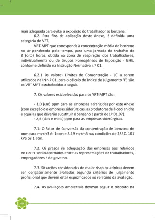 mais adequada para evitar a exposição do trabalhador ao benzeno.
	       6.2. Para fins de aplicação deste Anexo, é definida uma
categoria de VRT.
	       VRT-MPT que corresponde à concentração média de benzeno
no ar ponderada pelo tempo, para uma jornada de trabalho de
8 (oito) horas, obtida na zona de respiração dos trabalhadores,
individualmente ou de Grupos Homogêneos de Exposição - GHE,
conforme definido na Instrução Normativa n.º 01.

	        6.2.1 Os valores Limites de Concentração - LC a serem
utilizados na IN n.º 01, para o cálculo do Índice de Julgamento “I”, são
os VRT-MPT estabelecidos a seguir.

	       7. Os valores estabelecidos para os VRT-MPT são:

	       - 1,0 (um) ppm para as empresas abrangidas por este Anexo
(com exceção das empresas siderúrgicas, as produtoras de álcool anidro
e aquelas que deverão substituir o benzeno a partir de 1º.01.97).
	       - 2,5 (dois e meio) ppm para as empresas siderúrgicas.

	       7.1. O Fator de Conversão da concentração de benzeno de
ppm para mg/m3 é: 1ppm = 3,19 mg/m3 nas condições de 25º C, 101
kPa ou 1 atm.

	     7.2. Os prazos de adequação das empresas aos referidos
VRT-MPT serão acordados entre as representações de trabalhadores,
empregadores e de governo.

	        7.3. Situações consideradas de maior risco ou atípicas devem
ser obrigatoriamente avaliadas segundo critérios de julgamento
profissional que devem estar especificados no relatório da avaliação.

	       7.4. As avaliações ambientais deverão seguir o disposto na


46
 