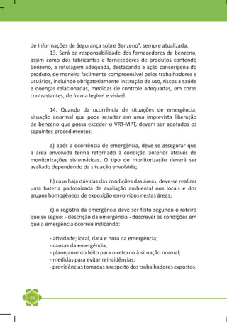 de Informações de Segurança sobre Benzeno”, sempre atualizada.
	       13. Será de responsabilidade dos fornecedores de benzeno,
assim como dos fabricantes e fornecedores de produtos contendo
benzeno, a rotulagem adequada, destacando a ação cancerígena do
produto, de maneira facilmente compreensível pelos trabalhadores e
usuários, incluindo obrigatoriamente instrução de uso, riscos à saúde
e doenças relacionadas, medidas de controle adequadas, em cores
contrastantes, de forma legível e visível.

	       14. Quando da ocorrência de situações de emergência,
situação anormal que pode resultar em uma imprevista liberação
de benzeno que possa exceder o VRT-MPT, devem ser adotados os
seguintes procedimentos:

	       a) após a ocorrência de emergência, deve-se assegurar que
a área envolvida tenha retornado à condição anterior através de
monitorizações sistemáticas. O tipo de monitorização deverá ser
avaliado dependendo da situação envolvida;

	      b) caso haja dúvidas das condições das áreas, deve-se realizar
uma bateria padronizada de avaliação ambiental nos locais e dos
grupos homogêneos de exposição envolvidos nestas áreas;

	       c) o registro da emergência deve ser feito segundo o roteiro
que se segue: - descrição da emergência - descrever as condições em
que a emergência ocorreu indicando:

	       - atividade; local, data e hora da emergência;
	       - causas da emergência;
	       - planejamento feito para o retorno à situação normal;
	       - medidas para evitar reincidências;
	       - providências tomadas a respeito dos trabalhadores expostos.




48
 