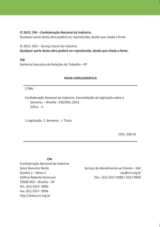 © 2012. CNI – Confederação Nacional da Indústria.
Qualquer parte desta obra poderá ser reproduzida, desde que citada a fonte.

© 2012. SESI – Serviço Social da Indústria
Qualquer parte desta obra poderá ser reproduzida, desde que citada a fonte.

CNI
Gerência Executiva de Relações do Trabalho – RT



                                FICHA CATALOGRÁFICA


   C748c

   Confederação Nacional da Indústria. Consolidação da legislação sobre o
      benzeno. – Brasília : CNI/SESI, 2012.
      228 p. : il.



   1.Legislação. 2. Benzeno. I. Título.



                                                                     CDU: 328.34




                    CNI
Confederação Nacional da Indústria
Setor Bancário Norte                         Serviço de Atendimento ao Cliente – SAC
Quadra 1 – Bloco C                                                     sac@cni.org.br
Edifício Roberto Simonsen                           Tels.: (61) 3317-9989 / 3317-9992
70040-903 – Brasília – DF
Tel.: (61) 3317- 9000
Fax: (61) 3317- 9994
http://www.cni.org.br
 