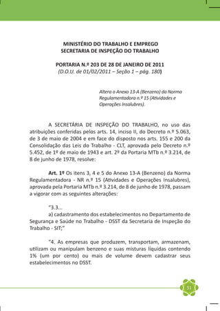 MINISTÉRIO DO TRABALHO E EMPREGO
             SECRETARIA DE INSPEÇÃO DO TRABALHO

           PORTARIA N.º 203 DE 28 DE JANEIRO DE 2011
            (D.O.U. de 01/02/2011 – Seção 1 – pág. 180)


                              Altera o Anexo 13-A (Benzeno) da Norma
                              Regulamentadora n.º 15 (Atividades e
                              Operações Insalubres).


	       A SECRETÁRIA DE INSPEÇÃO DO TRABALHO, no uso das
atribuições conferidas pelos arts. 14, inciso II, do Decreto n.º 5.063,
de 3 de maio de 2004 e em face do disposto nos arts. 155 e 200 da
Consolidação das Leis do Trabalho - CLT, aprovada pelo Decreto n.º
5.452, de 1º de maio de 1943 e art. 2º da Portaria MTb n.º 3.214, de
8 de junho de 1978, resolve:

	       Art. 1º Os itens 3, 4 e 5 do Anexo 13-A (Benzeno) da Norma
Regulamentadora - NR n.º 15 (Atividades e Operações Insalubres),
aprovada pela Portaria MTb n.º 3.214, de 8 de junho de 1978, passam
a vigorar com as seguintes alterações:

	“3.3...
	       a) cadastramento dos estabelecimentos no Departamento de
Segurança e Saúde no Trabalho - DSST da Secretaria de Inspeção do
Trabalho - SIT;”

	       “4. As empresas que produzem, transportam, armazenam,
utilizam ou manipulam benzeno e suas misturas líquidas contendo
1% (um por cento) ou mais de volume devem cadastrar seus
estabelecimentos no DSST.



                                                                       51
 