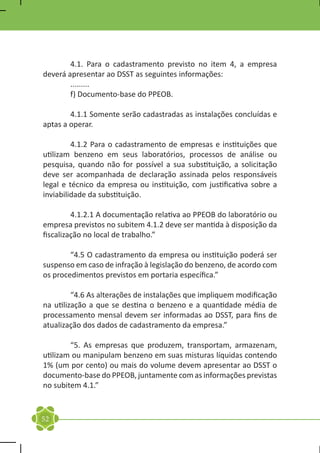 4.1. Para o cadastramento previsto no item 4, a empresa
deverá apresentar ao DSST as seguintes informações:
	.........
	       f) Documento-base do PPEOB.

	       4.1.1 Somente serão cadastradas as instalações concluídas e
aptas a operar.

	        4.1.2 Para o cadastramento de empresas e instituições que
utilizam benzeno em seus laboratórios, processos de análise ou
pesquisa, quando não for possível a sua substituição, a solicitação
deve ser acompanhada de declaração assinada pelos responsáveis
legal e técnico da empresa ou instituição, com justificativa sobre a
inviabilidade da substituição.

	        4.1.2.1 A documentação relativa ao PPEOB do laboratório ou
empresa previstos no subitem 4.1.2 deve ser mantida à disposição da
fiscalização no local de trabalho.”

	       “4.5 O cadastramento da empresa ou instituição poderá ser
suspenso em caso de infração à legislação do benzeno, de acordo com
os procedimentos previstos em portaria específica.”

	        “4.6 As alterações de instalações que impliquem modificação
na utilização a que se destina o benzeno e a quantidade média de
processamento mensal devem ser informadas ao DSST, para fins de
atualização dos dados de cadastramento da empresa.”

	       “5. As empresas que produzem, transportam, armazenam,
utilizam ou manipulam benzeno em suas misturas líquidas contendo
1% (um por cento) ou mais do volume devem apresentar ao DSST o
documento-base do PPEOB, juntamente com as informações previstas
no subitem 4.1.”



52
 