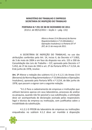 MINISTÉRIO DO TRABALHO E EMPREGO
             SECRETARIA DE INSPEÇÃO DO TRABALHO

         PORTARIA N.º 291 DE 08 DE DEZEMBRO DE 2011
           (D.O.U. de 09/12/2011 – Seção 1 – pág. 131)


                              Altera o Anexo 13-A (Benzeno) da Norma
                              Regulamentadora n.º 15 (Atividades e
                              Operações Insalubres) e a Portaria SIT nº
                              207, de 11 de março de 2011.


	       A SECRETÁRIA DE INSPEÇÃO DO TRABALHO, no uso das
atribuições conferidas pelo Art. 14, inciso II, do Decreto n.º 5.063,
de 3 de maio de 2004 e em face do disposto nos arts. 155 e 200 da
Consolidação das Leis do Trabalho – CLT, aprovada pelo Decreto n.º
5.452, de 1º de maio de 1943 e art. 2º da Portaria MTb n.º 3.214, de
8 de junho de 1978, resolve:

Art. 1º Alterar a redação dos subitens 4.1.2 e 4.1.2.1 do Anexo 13-A
(Benzeno) da Norma Regulamentadora n.º 15 (Atividades e Operações
Insalubres), aprovada pela Portaria MTb n.º 3.214, de 8de junho de
1978, que passam a vigorar com a seguinte redação:

	        “4.1.2 Para o cadastramento de empresas e instituições que
utilizam benzeno apenas em seus laboratórios, processos de análise
ou pesquisa, quando não for possível a sua substituição, a solicitação
deve ser acompanhada de declaração assinada pelos responsáveis
legal e técnico da empresa ou instituição, com justificativa sobre a
inviabilidade da substituição.

	      4.1.2.1 O PPEOB do laboratório de empresas ou instituições
enquadradas no subitem 4.1.2 deve ser mantido à disposição


54
 