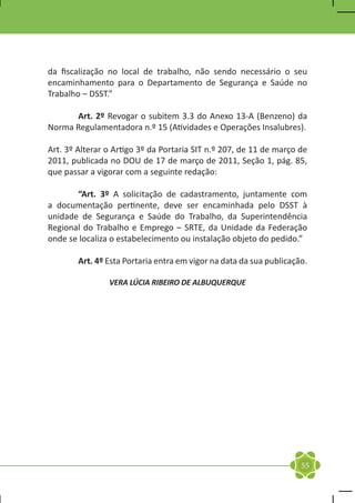 da fiscalização no local de trabalho, não sendo necessário o seu
encaminhamento para o Departamento de Segurança e Saúde no
Trabalho – DSST.”

	     Art. 2º Revogar o subitem 3.3 do Anexo 13-A (Benzeno) da
Norma Regulamentadora n.º 15 (Atividades e Operações Insalubres).

Art. 3º Alterar o Artigo 3º da Portaria SIT n.º 207, de 11 de março de
2011, publicada no DOU de 17 de março de 2011, Seção 1, pág. 85,
que passar a vigorar com a seguinte redação:

	      “Art. 3º A solicitação de cadastramento, juntamente com
a documentação pertinente, deve ser encaminhada pelo DSST à
unidade de Segurança e Saúde do Trabalho, da Superintendência
Regional do Trabalho e Emprego – SRTE, da Unidade da Federação
onde se localiza o estabelecimento ou instalação objeto do pedido.”

	       Art. 4º Esta Portaria entra em vigor na data da sua publicação.

                VERA LÚCIA RIBEIRO DE ALBUQUERQUE




                                                                     55
 