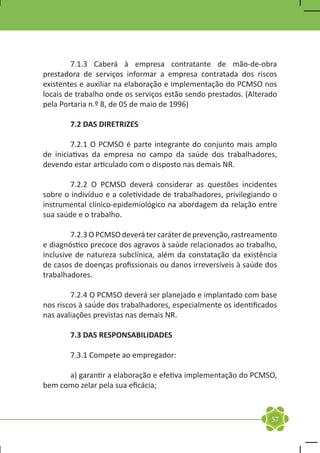 7.1.3 Caberá à empresa contratante de mão-de-obra
prestadora de serviços informar a empresa contratada dos riscos
existentes e auxiliar na elaboração e implementação do PCMSO nos
locais de trabalho onde os serviços estão sendo prestados. (Alterado
pela Portaria n.º 8, de 05 de maio de 1996)

	      7.2 DAS DIRETRIZES

	       7.2.1 O PCMSO é parte integrante do conjunto mais amplo
de iniciativas da empresa no campo da saúde dos trabalhadores,
devendo estar articulado com o disposto nas demais NR.

	       7.2.2 O PCMSO deverá considerar as questões incidentes
sobre o indivíduo e a coletividade de trabalhadores, privilegiando o
instrumental clínico-epidemiológico na abordagem da relação entre
sua saúde e o trabalho.

	        7.2.3 O PCMSO deverá ter caráter de prevenção, rastreamento
e diagnóstico precoce dos agravos à saúde relacionados ao trabalho,
inclusive de natureza subclínica, além da constatação da existência
de casos de doenças profissionais ou danos irreversíveis à saúde dos
trabalhadores.

	       7.2.4 O PCMSO deverá ser planejado e implantado com base
nos riscos à saúde dos trabalhadores, especialmente os identificados
nas avaliações previstas nas demais NR.

	      7.3 DAS RESPONSABILIDADES

	      7.3.1 Compete ao empregador:

	     a) garantir a elaboração e efetiva implementação do PCMSO,
bem como zelar pela sua eficácia;



                                                                  57
 