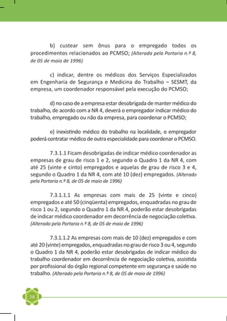 b) custear sem ônus para o empregado todos os
procedimentos relacionados ao PCMSO; (Alterada pela Portaria n.º 8,
de 05 de maio de 1996)

	     c) indicar, dentre os médicos dos Serviços Especializados
em Engenharia de Segurança e Medicina do Trabalho – SESMT, da
empresa, um coordenador responsável pela execução do PCMSO;

	       d) no caso de a empresa estar desobrigada de manter médico do
trabalho, de acordo com a NR 4, deverá o empregador indicar médico do
trabalho, empregado ou não da empresa, para coordenar o PCMSO;

	       e) inexistindo médico do trabalho na localidade, o empregador
poderá contratar médico de outra especialidade para coordenar o PCMSO.

	       7.3.1.1 Ficam desobrigadas de indicar médico coordenador as
empresas de grau de risco 1 e 2, segundo o Quadro 1 da NR 4, com
até 25 (vinte e cinto) empregados e aquelas de grau de risco 3 e 4,
segundo o Quadro 1 da NR 4, com até 10 (dez) empregados. (Alterado
pela Portaria n.º 8, de 05 de maio de 1996)

	        7.3.1.1.1 As empresas com mais de 25 (vinte e cinco)
empregados e até 50 (cinqüenta) empregados, enquadradas no grau de
risco 1 ou 2, segundo o Quadro 1 da NR 4, poderão estar desobrigadas
de indicar médico coordenador em decorrência de negociação coletiva.
(Alterado pela Portaria n.º 8, de 05 de maio de 1996)

	        7.3.1.1.2 As empresas com mais de 10 (dez) empregados e com
até 20 (vinte) empregados, enquadradas no grau de risco 3 ou 4, segundo
o Quadro 1 da NR 4, poderão estar desobrigadas de indicar médico do
trabalho coordenador em decorrência de negociação coletiva, assistida
por profissional do órgão regional competente em segurança e saúde no
trabalho. (Alterado pela Portaria n.º 8, de 05 de maio de 1996)


58
 