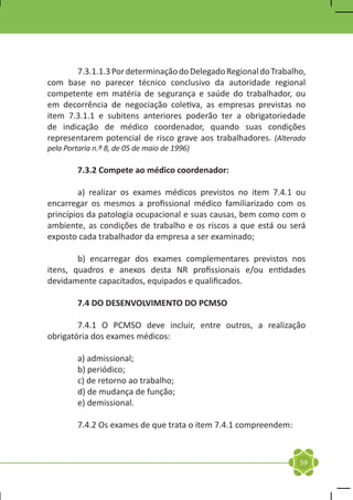 7.3.1.1.3 Por determinação do Delegado Regional do Trabalho,
com base no parecer técnico conclusivo da autoridade regional
competente em matéria de segurança e saúde do trabalhador, ou
em decorrência de negociação coletiva, as empresas previstas no
item 7.3.1.1 e subitens anteriores poderão ter a obrigatoriedade
de indicação de médico coordenador, quando suas condições
representarem potencial de risco grave aos trabalhadores. (Alterado
pela Portaria n.º 8, de 05 de maio de 1996)

	        7.3.2 Compete ao médico coordenador:

	       a) realizar os exames médicos previstos no item 7.4.1 ou
encarregar os mesmos a profissional médico familiarizado com os
princípios da patologia ocupacional e suas causas, bem como com o
ambiente, as condições de trabalho e os riscos a que está ou será
exposto cada trabalhador da empresa a ser examinado;

	       b) encarregar dos exames complementares previstos nos
itens, quadros e anexos desta NR profissionais e/ou entidades
devidamente capacitados, equipados e qualificados.

	        7.4 DO DESENVOLVIMENTO DO PCMSO

	       7.4.1 O PCMSO deve incluir, entre outros, a realização
obrigatória dos exames médicos:

	        a) admissional;
	        b) periódico;
	        c) de retorno ao trabalho;
	        d) de mudança de função;
	        e) demissional.

	        7.4.2 Os exames de que trata o item 7.4.1 compreendem:



                                                                  59
 
