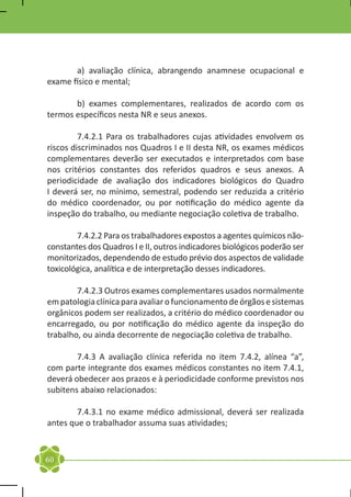 a) avaliação clínica, abrangendo anamnese ocupacional e
exame físico e mental;

	      b) exames complementares, realizados de acordo com os
termos específicos nesta NR e seus anexos.

	        7.4.2.1 Para os trabalhadores cujas atividades envolvem os
riscos discriminados nos Quadros I e II desta NR, os exames médicos
complementares deverão ser executados e interpretados com base
nos critérios constantes dos referidos quadros e seus anexos. A
periodicidade de avaliação dos indicadores biológicos do Quadro
I deverá ser, no mínimo, semestral, podendo ser reduzida a critério
do médico coordenador, ou por notificação do médico agente da
inspeção do trabalho, ou mediante negociação coletiva de trabalho.

	       7.4.2.2 Para os trabalhadores expostos a agentes químicos não-
constantes dos Quadros I e II, outros indicadores biológicos poderão ser
monitorizados, dependendo de estudo prévio dos aspectos de validade
toxicológica, analítica e de interpretação desses indicadores.

	       7.4.2.3 Outros exames complementares usados normalmente
em patologia clínica para avaliar o funcionamento de órgãos e sistemas
orgânicos podem ser realizados, a critério do médico coordenador ou
encarregado, ou por notificação do médico agente da inspeção do
trabalho, ou ainda decorrente de negociação coletiva de trabalho.

	       7.4.3 A avaliação clínica referida no item 7.4.2, alínea “a”,
com parte integrante dos exames médicos constantes no item 7.4.1,
deverá obedecer aos prazos e à periodicidade conforme previstos nos
subitens abaixo relacionados:

	       7.4.3.1 no exame médico admissional, deverá ser realizada
antes que o trabalhador assuma suas atividades;


60
 