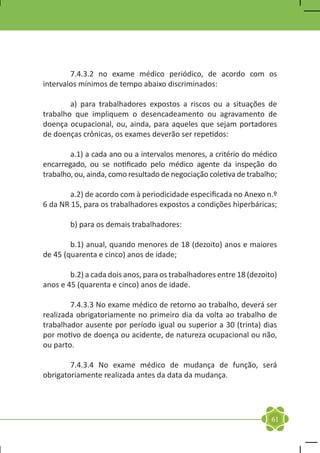 7.4.3.2 no exame médico periódico, de acordo com os
intervalos mínimos de tempo abaixo discriminados:

	       a) para trabalhadores expostos a riscos ou a situações de
trabalho que impliquem o desencadeamento ou agravamento de
doença ocupacional, ou, ainda, para aqueles que sejam portadores
de doenças crônicas, os exames deverão ser repetidos:

	       a.1) a cada ano ou a intervalos menores, a critério do médico
encarregado, ou se notificado pelo médico agente da inspeção do
trabalho, ou, ainda, como resultado de negociação coletiva de trabalho;
	
	       a.2) de acordo com à periodicidade especificada no Anexo n.º
6 da NR 15, para os trabalhadores expostos a condições hiperbáricas;

	       b) para os demais trabalhadores:

	       b.1) anual, quando menores de 18 (dezoito) anos e maiores
de 45 (quarenta e cinco) anos de idade;

	       b.2) a cada dois anos, para os trabalhadores entre 18 (dezoito)
anos e 45 (quarenta e cinco) anos de idade.

	       7.4.3.3 No exame médico de retorno ao trabalho, deverá ser
realizada obrigatoriamente no primeiro dia da volta ao trabalho de
trabalhador ausente por período igual ou superior a 30 (trinta) dias
por motivo de doença ou acidente, de natureza ocupacional ou não,
ou parto.

	       7.4.3.4 No exame médico de mudança de função, será
obrigatoriamente realizada antes da data da mudança.




                                                                     61
 
