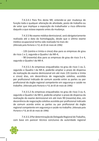7.4.3.4.1 Para fins desta NR, entende-se por mudança de
função toda e qualquer alteração de atividade, posto de trabalho ou
de setor que implique a exposição do trabalhador a risco diferente
daquele a que estava exposto antes da mudança.

	       7.4.3.5 No exame médico demissional, será obrigatoriamente
realizada até a data da homologação, desde que o último exame
médico ocupacional tenha sido realizado há mais de:
(Alterado pela Portaria n.º 8, de 05 de maio de 1996)

	       - 135 (centro e trinta e cinco) dias para as empresas de grau
de risco 1 e 2, segundo o Quadro I da NR-4;
	       - 90 (noventa) dias para as empresas de grau de risco 3 e 4,
segundo o Quadro I da NR-4.

	        7.4.3.5.1 As empresas enquadradas no grau de risco 1 ou 2,
segundo o Quadro I da NR-4, poderão ampliar o prazo de dispensa
da realização do exame demissional em até mais 135 (cento e trinta
e cinco) dias, em decorrência de negociação coletiva, assistida
por profissional indicado de comum acordo entre as partes ou por
profissional do órgão regional competente em segurança e saúde no
trabalho. (Alterado pela Portaria n.º 8, de 05 de maio de 1996)

	       7.4.3.5.2 As empresas enquadradas no grau de risco 3 ou 4,
segundo o Quadro I da NR 4, poderão ampliar o prazo de dispensa da
realização do exame demissional em até mais 90 (noventa) dias, em
decorrência de negociação coletiva assistida por profissional indicado
de comum acordo entre as partes ou por profissional do órgão
regional competente em segurança e saúde no trabalho. (Alterado pela
Portaria n.º 8, de 05 de maio de 1996)

	     7.4.3.5.3 Por determinação do Delegado Regional do Trabalho,
com base em parecer técnico conclusivo da autoridade regional


62
 