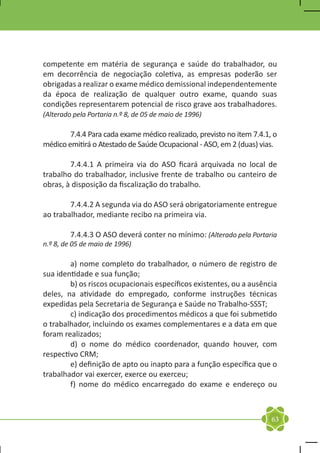 competente em matéria de segurança e saúde do trabalhador, ou
em decorrência de negociação coletiva, as empresas poderão ser
obrigadas a realizar o exame médico demissional independentemente
da época de realização de qualquer outro exame, quando suas
condições representarem potencial de risco grave aos trabalhadores.
(Alterado pela Portaria n.º 8, de 05 de maio de 1996)

	       7.4.4 Para cada exame médico realizado, previsto no item 7.4.1, o
médico emitirá o Atestado de Saúde Ocupacional - ASO, em 2 (duas) vias.

	       7.4.4.1 A primeira via do ASO ficará arquivada no local de
trabalho do trabalhador, inclusive frente de trabalho ou canteiro de
obras, à disposição da fiscalização do trabalho.

	       7.4.4.2 A segunda via do ASO será obrigatoriamente entregue
ao trabalhador, mediante recibo na primeira via.

	        7.4.4.3 O ASO deverá conter no mínimo: (Alterado pela Portaria
n.º 8, de 05 de maio de 1996)

	       a) nome completo do trabalhador, o número de registro de
sua identidade e sua função;
	       b) os riscos ocupacionais específicos existentes, ou a ausência
deles, na atividade do empregado, conforme instruções técnicas
expedidas pela Secretaria de Segurança e Saúde no Trabalho-SSST;
	       c) indicação dos procedimentos médicos a que foi submetido
o trabalhador, incluindo os exames complementares e a data em que
foram realizados;
	       d) o nome do médico coordenador, quando houver, com
respectivo CRM;
	       e) definição de apto ou inapto para a função específica que o
trabalhador vai exercer, exerce ou exerceu;
	       f) nome do médico encarregado do exame e endereço ou



                                                                       63
 