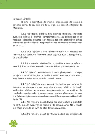 forma de contato;
	      g) data e assinatura do médico encarregado do exame e
carimbo contendo seu número de inscrição no Conselho Regional de
Medicina.

	       7.4.5 Os dados obtidos nos exames médicos, incluindo
avaliação clínica e exames complementares, as conclusões e as
medidas aplicadas deverão ser registrados em prontuário clínico
individual, que ficará sob a responsabilidade do médico-coordenador
do PCMSO.

	       7.4.5.1 Os registros a que se refere o item 7.4.5 deverão ser
mantidos por período mínimo de 20 (vinte) anos após o desligamento
do trabalhador.

	       7.4.5.2 Havendo substituição do médico a que se refere o
item 7.4.5, os arquivos deverão ser transferidos para seu sucessor.

	       7.4.6 O PCMSO deverá obedecer a um planejamento em que
estejam previstas as ações de saúde a serem executadas durante o
ano, devendo estas ser objeto de relatório anual.

	       7.4.6.1 O relatório anual deverá discriminar, por setores da
empresa, o número e a natureza dos exames médicos, incluindo
avaliações clínicas e exames complementares, estatísticas de
resultados considerados anormais, assim como o planejamento para
o próximo ano, tomando como base o modelo proposto no Quadro III
desta NR.
	       7.4.6.2 O relatório anual deverá ser apresentado e discutido
na CIPA, quando existente na empresa, de acordo com a NR 5, sendo
sua cópia anexada ao livro de atas daquela comissão.

	       7.4.6.3 O relatório anual do PCMSO poderá ser armazenado



64
 