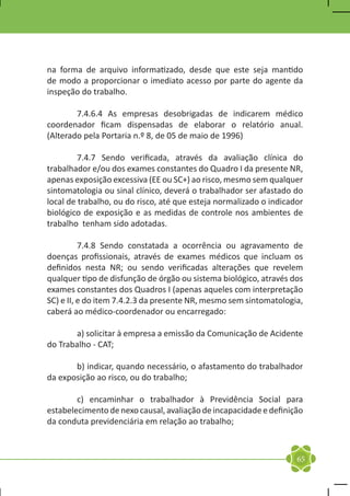 na forma de arquivo informatizado, desde que este seja mantido
de modo a proporcionar o imediato acesso por parte do agente da
inspeção do trabalho.

	       7.4.6.4 As empresas desobrigadas de indicarem médico
coordenador ficam dispensadas de elaborar o relatório anual.
(Alterado pela Portaria n.º 8, de 05 de maio de 1996)

	        7.4.7 Sendo verificada, através da avaliação clínica do
trabalhador e/ou dos exames constantes do Quadro I da presente NR,
apenas exposição excessiva (EE ou SC+) ao risco, mesmo sem qualquer
sintomatologia ou sinal clínico, deverá o trabalhador ser afastado do
local de trabalho, ou do risco, até que esteja normalizado o indicador
biológico de exposição e as medidas de controle nos ambientes de
trabalho tenham sido adotadas.

	         7.4.8 Sendo constatada a ocorrência ou agravamento de
doenças profissionais, através de exames médicos que incluam os
definidos nesta NR; ou sendo verificadas alterações que revelem
qualquer tipo de disfunção de órgão ou sistema biológico, através dos
exames constantes dos Quadros I (apenas aqueles com interpretação
SC) e II, e do item 7.4.2.3 da presente NR, mesmo sem sintomatologia,
caberá ao médico-coordenador ou encarregado:

	      a) solicitar à empresa a emissão da Comunicação de Acidente
do Trabalho - CAT;

	      b) indicar, quando necessário, o afastamento do trabalhador
da exposição ao risco, ou do trabalho;

	       c) encaminhar o trabalhador à Previdência Social para
estabelecimento de nexo causal, avaliação de incapacidade e definição
da conduta previdenciária em relação ao trabalho;



                                                                    65
 