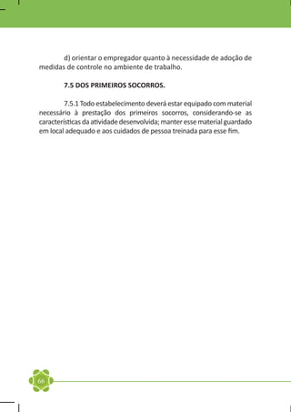 d) orientar o empregador quanto à necessidade de adoção de
medidas de controle no ambiente de trabalho.

	       7.5 DOS PRIMEIROS SOCORROS.

	        7.5.1 Todo estabelecimento deverá estar equipado com material
necessário à prestação dos primeiros socorros, considerando-se as
características da atividade desenvolvida; manter esse material guardado
em local adequado e aos cuidados de pessoa treinada para esse fim.



	




66
 
