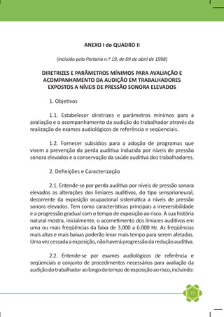 ANEXO I do QUADRO II

           (Incluído pela Portaria n.º 19, de 09 de abril de 1998)

     DIRETRIZES E PARÂMETROS MÍNIMOS PARA AVALIAÇÃO E
     ACOMPANHAMENTO DA AUDIÇÃO EM TRABALHADORES
       EXPOSTOS A NÍVEIS DE PRESSÃO SONORA ELEVADOS

	       1. Objetivos

	       1.1. Estabelecer diretrizes e parâmetros mínimos para a
avaliação e o acompanhamento da audição do trabalhador através da
realização de exames audiológicos de referência e seqüenciais.

	       1.2. Fornecer subsídios para a adoção de programas que
visem a prevenção da perda auditiva induzida por níveis de pressão
sonora elevados e a conservação da saúde auditiva dos trabalhadores.

	       2. Definições e Caracterização

	        2.1. Entende-se por perda auditiva por níveis de pressão sonora
elevados as alterações dos limiares auditivos, do tipo sensorioneural,
decorrente da exposição ocupacional sistemática a níveis de pressão
sonora elevados. Tem como características principais a irreversibilidade
e a progressão gradual com o tempo de exposição ao risco. A sua história
natural mostra, inicialmente, o acometimento dos limiares auditivos em
uma ou mais freqüências da faixa de 3.000 a 6.000 Hz. As freqüências
mais altas e mais baixas poderão levar mais tempo para serem afetadas.
Uma vez cessada a exposição, não haverá progressão da redução auditiva.

	       2.2. Entende-se por exames audiológicos de referência e
seqüenciais o conjunto de procedimentos necessários para avaliação da
audição do trabalhador ao longo do tempo de exposição ao risco, incluindo:



                                                                        77
 