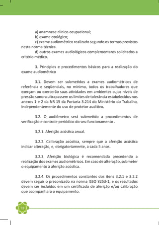 a) anamnese clínico-ocupacional;
	        b) exame otológico;
	        c) exame audiométrico realizado segundo os termos previstos
nesta norma técnica.
	        d) outros exames audiológicos complementares solicitados a
critério médico.

	      3. Princípios e procedimentos básicos para a realização do
exame audiométrico

	       3.1. Devem ser submetidos a exames audiométricos de
referência e seqüenciais, no mínimo, todos os trabalhadores que
exerçam ou exercerão suas atividades em ambientes cujos níveis de
pressão sonora ultrapassem os limites de tolerância estabelecidos nos
anexos 1 e 2 da NR 15 da Portaria 3.214 do Ministério do Trabalho,
independentemente do uso de protetor auditivo.

	        3.2. O audiômetro será submetido a procedimentos de
verificação e controle periódico do seu funcionamento .

	       3.2.1. Aferição acústica anual.

	        3.2.2. Calibração acústica, sempre que a aferição acústica
indicar alteração, e, obrigatoriamente, a cada 5 anos.

	       3.2.3. Aferição biológica é recomendada precedendo a
realização dos exames audiométricos. Em caso de alteração, submeter
o equipamento à aferição acústica.

	      3.2.4. Os procedimentos constantes dos itens 3.2.1 e 3.2.2
devem seguir o preconizado na norma ISSO 8253-1, e os resultados
devem ser incluídos em um certificado de aferição e/ou calibração
que acompanhará o equipamento.


78
 