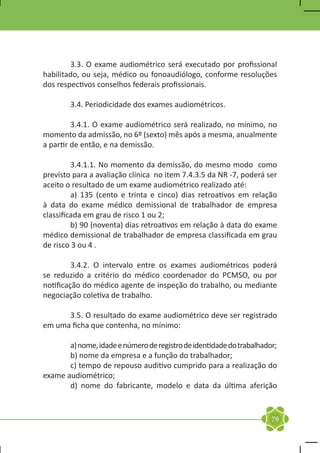 3.3. O exame audiométrico será executado por profissional
habilitado, ou seja, médico ou fonoaudiólogo, conforme resoluções
dos respectivos conselhos federais profissionais.

	       3.4. Periodicidade dos exames audiométricos.

	        3.4.1. O exame audiométrico será realizado, no mínimo, no
momento da admissão, no 6º (sexto) mês após a mesma, anualmente
a partir de então, e na demissão.

	        3.4.1.1. No momento da demissão, do mesmo modo como
previsto para a avaliação clínica no item 7.4.3.5 da NR -7, poderá ser
aceito o resultado de um exame audiométrico realizado até:
	        a) 135 (cento e trinta e cinco) dias retroativos em relação
à data do exame médico demissional de trabalhador de empresa
classificada em grau de risco 1 ou 2;
	        b) 90 (noventa) dias retroativos em relação à data do exame
médico demissional de trabalhador de empresa classificada em grau
de risco 3 ou 4 .

	        3.4.2. O intervalo entre os exames audiométricos poderá
se reduzido a critério do médico coordenador do PCMSO, ou por
notificação do médico agente de inspeção do trabalho, ou mediante
negociação coletiva de trabalho.

	     3.5. O resultado do exame audiométrico deve ser registrado
em uma ficha que contenha, no mínimo:

	      a) nome, idade e número de registro de identidade do trabalhador;
	      b) nome da empresa e a função do trabalhador;
	      c) tempo de repouso auditivo cumprido para a realização do
exame audiométrico;
	      d) nome do fabricante, modelo e data da última aferição



                                                                      79
 