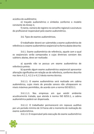 acústica do audiômetro;
	       e) traçado audiométrico e símbolos conforme o modelo
constante do Anexo 1;
	       f) nome, número de registro no conselho regional e assinatura
do profissional responsável pelo exame audiométrico.
	
	       3.6. Tipos de exames audiométricos.

	       O trabalhador deverá ser submetido a exame audiométrico de
referência e a exame audiométrico seqüencial na forma abaixo descrita:

	       3.6.1. Exame audiométrico de referência, aquele com o qual
os seqüenciais serão comparados e cujas diretrizes constam dos
subitens abaixo, deve ser realizado:

	       a) quando não se possua um exame audiométrico de
referência prévio:
	       b) quando algum exame audiométrico seqüencial apresentar
alteração significativa em relação ao de referência, conforme descrito
nos itens 4.2.1, 4.2.2 e 4.2.3 desta norma técnica.

	       3.6.1.1. O exame audiométrico será realizado em cabina
audométrica, cujos níveis de pressão sonora não ultrapassem os
níveis máximos permitidos, de acordo com a norma ISO 8253.1.

	       3.6.1.1.1. Nas empresas em que existir ambiente
acusticamente tratado, que atenda à norma ISO 8253.1, a cabina
audiométrica poderá ser dispensada.

	      3.6.1.2. O trabalhador permanecerá em repouso auditivo
por um período mínimo de 14 horas até o momento de realização do
exame audiométrico.
	      3.6.1.3. O responsável pela execução do exame audiométrico


80
 