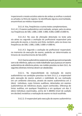 inspecionará o meato acústico externo de ambas as orelhas e anotará
os achados na ficha de registro. Se identificada alguma anormalidade,
encaminhará ao médico responsável.

	        3.6.1.4. Vias, freqüências e outros testes complementares.
3.6.1.4.1. O exame audiométrico será realizado, sempre, pela via aérea
nas freqüências de 500, 1.000, 2.000. 3.000, 4.000, 6.000 e 8.000 Hz.

	       3.6.1.4.2. No caso de alteração detectada no teste pela
via aérea ou segundo a avaliação do profissional responsável pela
execução do exame, o mesmo será feito, também, pela via óssea nas
freqüências de 500, 1.000, 2.000, 3.000 e 4.000 Hz.

	       3.6.1.4.3. Segundo a avaliação do profissional responsável,
no momento da execução do exame, poderão ser determinados os
limiares de reconhecimento de fala (LRF).

	       3.6.2. Exame audiométrico seqüencial, aquele que será comparado
com o de referência, aplica-se a todo trabalhador que já possua um exame
audiométrico de referência prévio, nos moldes previstos no item 3.6.1. As
seguintes diretrizes mínimas devem ser obedecidas:

	        3.6.2.1. Na impossibilidade da realização do exame
audiométrico nas condições previstas no item 3.6.1.1, o responsável
pela execução do exame avaliará a viabilidade de sua realização
em um ambiente silencioso, através do exame audiométrico em 2
(dois) indivíduos, cujos limiares auditivos, detectados em exames
audiométricos de referência atuais, sejam conhecidos. Diferença de
limiar auditivo, em qualquer freqüência e em qualquer um dos 2
(dois) indivíduos examinados, acima de 5 dB(NA) (nível de audição
em decibel) inviabiliza a realização do exame no local escolhido.

	       3.6.2.2. O responsável pela execução do exame audiométrico



                                                                       81
 