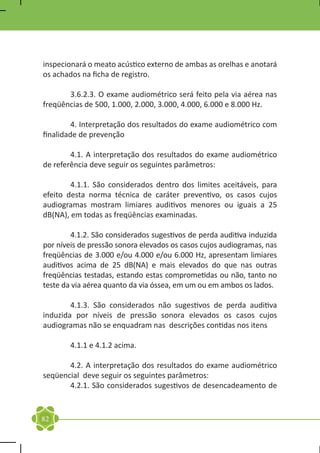 inspecionará o meato acústico externo de ambas as orelhas e anotará
os achados na ficha de registro.

	      3.6.2.3. O exame audiométrico será feito pela via aérea nas
freqüências de 500, 1.000, 2.000, 3.000, 4.000, 6.000 e 8.000 Hz.

	        4. Interpretação dos resultados do exame audiométrico com
finalidade de prevenção

	       4.1. A interpretação dos resultados do exame audiométrico
de referência deve seguir os seguintes parâmetros:

	       4.1.1. São considerados dentro dos limites aceitáveis, para
efeito desta norma técnica de caráter preventivo, os casos cujos
audiogramas mostram limiares auditivos menores ou iguais a 25
dB(NA), em todas as freqüências examinadas.

	       4.1.2. São considerados sugestivos de perda auditiva induzida
por níveis de pressão sonora elevados os casos cujos audiogramas, nas
freqüências de 3.000 e/ou 4.000 e/ou 6.000 Hz, apresentam limiares
auditivos acima de 25 dB(NA) e mais elevados do que nas outras
freqüências testadas, estando estas comprometidas ou não, tanto no
teste da via aérea quanto da via óssea, em um ou em ambos os lados.

	       4.1.3. São considerados não sugestivos de perda auditiva
induzida por níveis de pressão sonora elevados os casos cujos
audiogramas não se enquadram nas descrições contidas nos itens

	       4.1.1 e 4.1.2 acima.

	      4.2. A interpretação dos resultados do exame audiométrico
seqüencial deve seguir os seguintes parâmetros:
	      4.2.1. São considerados sugestivos de desencadeamento de


82
 