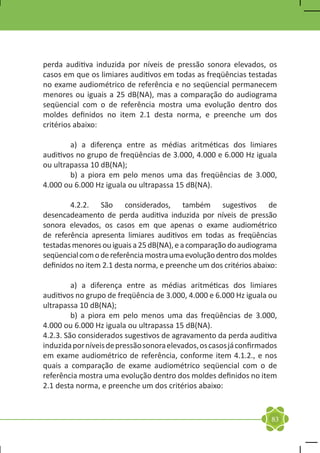perda auditiva induzida por níveis de pressão sonora elevados, os
casos em que os limiares auditivos em todas as freqüências testadas
no exame audiométrico de referência e no seqüencial permanecem
menores ou iguais a 25 dB(NA), mas a comparação do audiograma
seqüencial com o de referência mostra uma evolução dentro dos
moldes definidos no item 2.1 desta norma, e preenche um dos
critérios abaixo:

	       a) a diferença entre as médias aritméticas dos limiares
auditivos no grupo de freqüências de 3.000, 4.000 e 6.000 Hz iguala
ou ultrapassa 10 dB(NA);
	       b) a piora em pelo menos uma das freqüências de 3.000,
4.000 ou 6.000 Hz iguala ou ultrapassa 15 dB(NA).

	       4.2.2. São considerados, também sugestivos de
desencadeamento de perda auditiva induzida por níveis de pressão
sonora elevados, os casos em que apenas o exame audiométrico
de referência apresenta limiares auditivos em todas as freqüências
testadas menores ou iguais a 25 dB(NA), e a comparação do audiograma
seqüencial com o de referência mostra uma evolução dentro dos moldes
definidos no item 2.1 desta norma, e preenche um dos critérios abaixo:

	        a) a diferença entre as médias aritméticas dos limiares
auditivos no grupo de freqüência de 3.000, 4.000 e 6.000 Hz iguala ou
ultrapassa 10 dB(NA);
	        b) a piora em pelo menos uma das freqüências de 3.000,
4.000 ou 6.000 Hz iguala ou ultrapassa 15 dB(NA).
4.2.3. São considerados sugestivos de agravamento da perda auditiva
induzida por níveis de pressão sonora elevados, os casos já confirmados
em exame audiométrico de referência, conforme item 4.1.2., e nos
quais a comparação de exame audiométrico seqüencial com o de
referência mostra uma evolução dentro dos moldes definidos no item
2.1 desta norma, e preenche um dos critérios abaixo:


                                                                     83
 