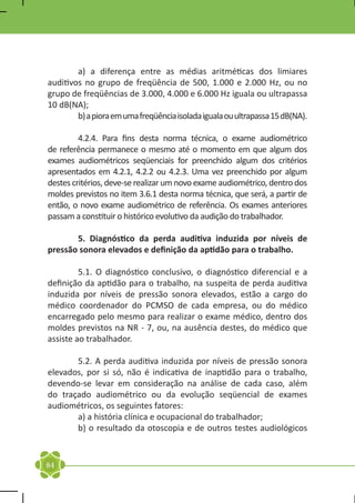 a) a diferença entre as médias aritméticas dos limiares
auditivos no grupo de freqüência de 500, 1.000 e 2.000 Hz, ou no
grupo de freqüências de 3.000, 4.000 e 6.000 Hz iguala ou ultrapassa
10 dB(NA);
	        b) a piora em uma freqüência isolada iguala ou ultrapassa 15 dB(NA).
	
	        4.2.4. Para fins desta norma técnica, o exame audiométrico
de referência permanece o mesmo até o momento em que algum dos
exames audiométricos seqüenciais for preenchido algum dos critérios
apresentados em 4.2.1, 4.2.2 ou 4.2.3. Uma vez preenchido por algum
destes critérios, deve-se realizar um novo exame audiométrico, dentro dos
moldes previstos no item 3.6.1 desta norma técnica, que será, a partir de
então, o novo exame audiométrico de referência. Os exames anteriores
passam a constituir o histórico evolutivo da audição do trabalhador.

	      5. Diagnóstico da perda auditiva induzida por níveis de
pressão sonora elevados e definição da aptidão para o trabalho.

	        5.1. O diagnóstico conclusivo, o diagnóstico diferencial e a
definição da aptidão para o trabalho, na suspeita de perda auditiva
induzida por níveis de pressão sonora elevados, estão a cargo do
médico coordenador do PCMSO de cada empresa, ou do médico
encarregado pelo mesmo para realizar o exame médico, dentro dos
moldes previstos na NR - 7, ou, na ausência destes, do médico que
assiste ao trabalhador.

	      5.2. A perda auditiva induzida por níveis de pressão sonora
elevados, por si só, não é indicativa de inaptidão para o trabalho,
devendo-se levar em consideração na análise de cada caso, além
do traçado audiométrico ou da evolução seqüencial de exames
audiométricos, os seguintes fatores:
	      a) a história clínica e ocupacional do trabalhador;
	      b) o resultado da otoscopia e de outros testes audiológicos


84
 