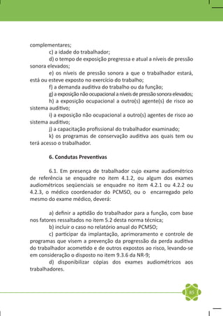 complementares;
	       c) a idade do trabalhador;
	       d) o tempo de exposição pregressa e atual a níveis de pressão
sonora elevados;
	       e) os níveis de pressão sonora a que o trabalhador estará,
está ou esteve exposto no exercício do trabalho;
	       f) a demanda auditiva do trabalho ou da função;
	       g) a exposição não ocupacional a níveis de pressão sonora elevados;
	       h) a exposição ocupacional a outro(s) agente(s) de risco ao
sistema auditivo;
	       i) a exposição não ocupacional a outro(s) agentes de risco ao
sistema auditivo;
	       j) a capacitação profissional do trabalhador examinado;
	       k) os programas de conservação auditiva aos quais tem ou
terá acesso o trabalhador.

	       6. Condutas Preventivas

	       6.1. Em presença de trabalhador cujo exame audiométrico
de referência se enquadre no item 4.1.2, ou algum dos exames
audiométricos seqüenciais se enquadre no item 4.2.1 ou 4.2.2 ou
4.2.3, o médico coordenador do PCMSO, ou o encarregado pelo
mesmo do exame médico, deverá:

	       a) definir a aptidão do trabalhador para a função, com base
nos fatores ressaltados no item 5.2 desta norma técnica;
	       b) incluir o caso no relatório anual do PCMSO;
	       c) participar da implantação, aprimoramento e controle de
programas que visem a prevenção da progressão da perda auditiva
do trabalhador acometido e de outros expostos ao risco, levando-se
em consideração o disposto no item 9.3.6 da NR-9;
	       d) disponibilizar cópias dos exames audiométricos aos
trabalhadores.


                                                                         85
 