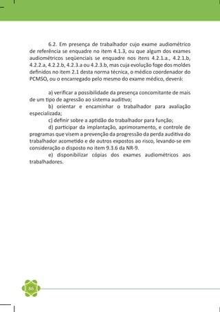 6.2. Em presença de trabalhador cujo exame audiométrico
de referência se enquadre no item 4.1.3, ou que algum dos exames
audiométricos seqüenciais se enquadre nos itens 4.2.1.a., 4.2.1.b,
4.2.2.a, 4.2.2.b, 4.2.3.a ou 4.2.3.b, mas cuja evolução foge dos moldes
definidos no item 2.1 desta norma técnica, o médico coordenador do
PCMSO, ou o encarregado pelo mesmo do exame médico, deverá:

	       a) verificar a possibilidade da presença concomitante de mais
de um tipo de agressão ao sistema auditivo;
	       b) orientar e encaminhar o trabalhador para avaliação
especializada;
	       c) definir sobre a aptidão do trabalhador para função;
	       d) participar da implantação, aprimoramento, e controle de
programas que visem a prevenção da progressão da perda auditiva do
trabalhador acometido e de outros expostos ao risco, levando-se em
consideração o disposto no item 9.3.6 da NR-9.
	       e) disponibilizar cópias dos exames audiométricos aos
trabalhadores.




86
 
