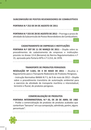 SUBCOMISSÃO DE POSTOS REVENDEDORES DE COMBUSTÍVEIS

PORTARIA N.º 252 DE 04 DE AGOSTO DE 2011
- - - - - - - - - - - - - - - - - - - - - - - - - - - - - - - - - - - - - - 210
PORTARIA N.º 333 DE 28 DE AGOSTO DE 2012 – Prorroga o prazo de
atividade da Subcomissão de Postos Revendedores de Combustíveis.
- - - - - - - - - - - - - - - - - - - - - - - - - - - - - - - - - - - - - - 212

          CADASTRAMENTO DE EMPRESAS E INSTITUIÇÕES
PORTARIA N.º 207 DE 11 DE MARÇO DE 2011 – Dispõe sobre os
procedimentos de cadastramento de empresas e instituições
previsto no Anexo 13-A (Benzeno) da Norma Regulamentadora n.º
15, aprovada pela Portaria MTb n.º 3.214, de 1978.
- - - - - - - - - - - - - - - - - - - - - - - - - - - - - - - - - - - - - - 213

              TRANSPORTE DE PRODUTOS PERIGOSOS
RESOLUÇÃO Nº 3.665, DE 4 DE MAIO DE 2011 – Atualiza o
Regulamento para o Transporte Rodoviário de Produtos Perigosos;
 - Instrução Normativa IBAMA N.º 5, de 9 de maio de 2012 – Dispõe
 sobre o procedimento transitório de autorização ambiental para
 o exercício da atividade de transporte marítimo e interestadual,
 terrestre e fluvial, de produtos perigosos.
- - - - - - - - - - - - - - - - - - - - - - - - - - - - - - - - - - - - - - 218

                   COMERCIALIZAÇÃO DE PRODUTOS
PORTARIA INTERMINISTERIAL N.º 03, DE 28 DE ABRIL DE 1982
- Proíbe a comercialização de produtos de produtos acabados que
contenham “benzeno” em sua composição, admitindo, porém, alguns
percentuais”.
- - - - - - - - - - - - - - - - - - - - - - - - - - - - - - - - - - - - - - 245


8
 