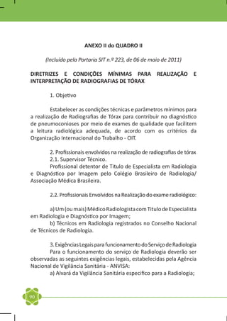 ANEXO II do QUADRO II

      (Incluído pela Portaria SIT n.º 223, de 06 de maio de 2011)

DIRETRIZES E CONDIÇÕES MÍNIMAS PARA REALIZAÇÃO E
INTERPRETAÇÃO DE RADIOGRAFIAS DE TÓRAX

	       1. Objetivo

	        Estabelecer as condições técnicas e parâmetros mínimos para
a realização de Radiografias de Tórax para contribuir no diagnóstico
de pneumoconioses por meio de exames de qualidade que facilitem
a leitura radiológica adequada, de acordo com os critérios da
Organização Internacional do Trabalho - OIT.

	       2. Profissionais envolvidos na realização de radiografias de tórax
	       2.1. Supervisor Técnico.
	       Profissional detentor de Titulo de Especialista em Radiologia
e Diagnóstico por Imagem pelo Colégio Brasileiro de Radiologia/
Associação Médica Brasileira.

	       2.2. Profissionais Envolvidos na Realização do exame radiológico:

	       a) Um (ou mais) Médico Radiologista com Titulo de Especialista
em Radiologia e Diagnóstico por Imagem;
	       b) Técnicos em Radiologia registrados no Conselho Nacional
de Técnicos de Radiologia.

	      3. Exigências Legais para funcionamento do Serviço de Radiologia
	      Para o funcionamento do serviço de Radiologia deverão ser
observadas as seguintes exigências legais, estabelecidas pela Agência
Nacional de Vigilância Sanitária - ANVISA:
	      a) Alvará da Vigilância Sanitária especifico para a Radiologia;


90
 