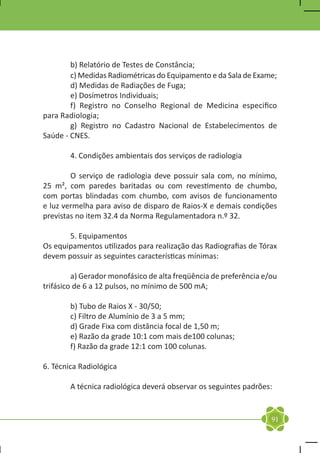 b) Relatório de Testes de Constância;	
	       c) Medidas Radiométricas do Equipamento e da Sala de Exame;
	       d) Medidas de Radiações de Fuga;	
	       e) Dosímetros Individuais;
	       f) Registro no Conselho Regional de Medicina especifico
para Radiologia;	
	       g) Registro no Cadastro Nacional de Estabelecimentos de
Saúde - CNES.

	       4. Condições ambientais dos serviços de radiologia

	       O serviço de radiologia deve possuir sala com, no mínimo,
25 m², com paredes baritadas ou com revestimento de chumbo,
com portas blindadas com chumbo, com avisos de funcionamento
e luz vermelha para aviso de disparo de Raios-X e demais condições
previstas no item 32.4 da Norma Regulamentadora n.º 32.

	      5. Equipamentos
Os equipamentos utilizados para realização das Radiografias de Tórax
devem possuir as seguintes características mínimas:

	        a) Gerador monofásico de alta freqüência de preferência e/ou
trifásico de 6 a 12 pulsos, no mínimo de 500 mA;

	       b) Tubo de Raios X - 30/50;
	       c) Filtro de Alumínio de 3 a 5 mm;
	       d) Grade Fixa com distância focal de 1,50 m;
	       e) Razão da grade 10:1 com mais de100 colunas;
	       f) Razão da grade 12:1 com 100 colunas.

6. Técnica Radiológica

	       A técnica radiológica deverá observar os seguintes padrões:


                                                                   91
 