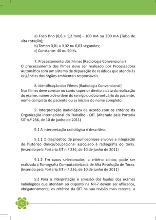 a) Foco fino (0,6 a 1,2 mm) - 100 mA ou 200 mA (Tubo de
alta rotação);
	        b) Tempo 0,01 a 0,02 ou 0,03 segundos;
	        c) Constante- 40 ou 50 Kv.

	       7. Processamento dos Filmes (Radiologia Convencional)
O processamento dos filmes deve ser realizado por Processadora
Automática com um sistema de depuração de resíduos que atenda às
exigências dos órgãos ambientais responsáveis.

	       8. Identificação dos Filmes (Radiologia Convencional)
Nos filmes deve constar no canto superior direito a data da realização
do exame, número de ordem do serviço ou do prontuário do paciente,
nome completo do paciente ou as iniciais do nome completo.

	        9. Interpretação Radiológica de acordo com os critérios da
Organização Internacional do Trabalho - OIT. (Alterado pela Portaria
SIT n.º 236, de 10 de junho de 2011)

	       9.1 A interpretação radiológica é descritiva.

	       9.1.1 O diagnóstico de pneumoconiose envolve a integração
do histórico clínico/ocupacional associado à radiografia do tórax.
(Inserido pela Portaria SIT n.º 236, de 10 de junho de 2011)

	       9.1.2 Em casos selecionados, a critério clínico, pode ser
realizada a Tomografia Computadorizada de Alta Resolução de Tórax.
(Inserido pela Portaria SIT n.º 236, de 10 de junho de 2011)

	        9.2 Para a interpretação e emissão dos laudos dos exames
radiológicos que atendam ao disposto na NR-7 devem ser utilizados,
obrigatoriamente, os critérios da OIT na sua revisão mais recente, a


92
 