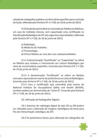 coleção de radiografias-padrão e um formulário específico para a emissão
do laudo. (Alterado pela Portaria SIT n.º 236, de 10 de junho de 2011)

	        9.3 O laudo do exame deve ser assinado por Médico ou Médicos,
em caso de múltiplas leituras, com capacitação e/ou certificação na
Classificação Radiológica da OIT, das seguintes especialidades: (Alterado
pela Portaria SIT n.º 236, de 10 de junho de 2011)

	       a) Radiologia;
	       b) Medicina do Trabalho;
	       c) Pneumologia;
	       d) Clínica Médica ou uma das suas subespecialidades.

	       9.3.1 A denominação “Qualificado” ou “Capacitado” se refere
ao Médico que realizou o treinamento em Leitura Radiológica por
meio de curso/módulo específico. (Inserido pela Portaria SIT n.º 236,
de 10 de junho de 2011)

	        9.3.2 A denominação “Certificado” se refere ao Médico
treinado e aprovado em exame de proficiência em Leitura Radiológica.
(Inserido pela Portaria SIT n.º 236, de 10 de junho de 2011)
	        9.3.3 Caso a certificação seja concedida pelo exame do
National Institute for Occupational Safety and Health (NIOSH),
também poderá ser denominado de “Leitor B”. (Inserido pela Portaria
SIT n.º 236, de 10 de junho de 2011)

	       10. Utilização de Radiografias Digitais

	         10.1 Sistemas de radiologia digital do tipo CR ou DR podem
ser utilizados para a obtenção de imagens radiológicas do tórax para
fins de interpretação radiológica da OIT.

	       10.2 Os parâmetros físicos para obtenção de radiografias de


                                                                       93
 
