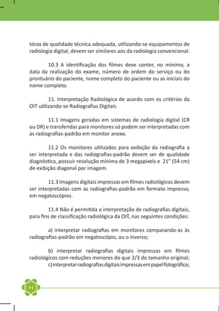 tórax de qualidade técnica adequada, utilizando-se equipamentos de
radiologia digital, devem ser similares aos da radiologia convencional.
	
	       10.3 A identificação dos filmes deve conter, no mínimo, a
data da realização do exame, número de ordem do serviço ou do
prontuário do paciente, nome completo do paciente ou as iniciais do
nome completo.

	        11. Interpretação Radiológica de acordo com os critérios da
OIT utilizando-se Radiografias Digitais

	       11.1 Imagens geradas em sistemas de radiologia digital (CR
ou DR) e transferidas para monitores só podem ser interpretadas com
as radiografias-padrão em monitor anexo.

	       11.2 Os monitores utilizados para exibição da radiografia a
ser interpretada e das radiografias-padrão devem ser de qualidade
diagnóstica, possuir resolução mínima de 3 megapixels e 21” (54 cm)
de exibição diagonal por imagem.

	       11.3 Imagens digitais impressas em filmes radiológicos devem
ser interpretadas com as radiografias-padrão em formato impresso,
em negatoscópios.

	       11.4 Não é permitida a interpretação de radiografias digitais,
para fins de classificação radiológica da OIT, nas seguintes condições:

	       a) interpretar radiografias em monitores comparando-as às
radiografias-padrão em negatoscópio, ou o inverso;

	       b) interpretar radiografias digitais impressas em filmes
radiológicos com reduções menores do que 2/3 do tamanho original;
	       c) interpretar radiografias digitais impressas em papel fotográfico;


94
 