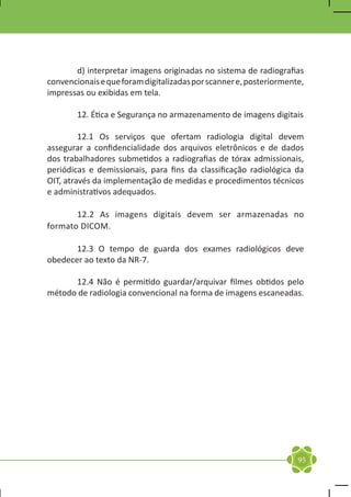 d) interpretar imagens originadas no sistema de radiografias
convencionais e que foram digitalizadas por scanner e, posteriormente,
impressas ou exibidas em tela.

	       12. Ética e Segurança no armazenamento de imagens digitais

	        12.1 Os serviços que ofertam radiologia digital devem
assegurar a confidencialidade dos arquivos eletrônicos e de dados
dos trabalhadores submetidos a radiografias de tórax admissionais,
periódicas e demissionais, para fins da classificação radiológica da
OIT, através da implementação de medidas e procedimentos técnicos
e administrativos adequados.

	      12.2 As imagens digitais devem ser armazenadas no
formato DICOM.

	      12.3 O tempo de guarda dos exames radiológicos deve
obedecer ao texto da NR-7.

	     12.4 Não é permitido guardar/arquivar filmes obtidos pelo
método de radiologia convencional na forma de imagens escaneadas.




                                                                    95
 