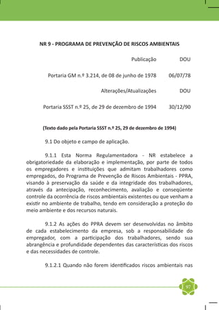 NR 9 - PROGRAMA DE PREVENÇÃO DE RISCOS AMBIENTAIS

                                               Publicação              DOU

         Portaria GM n.º 3.214, de 08 de junho de 1978          06/07/78

                                 Alterações/Atualizações               DOU

       Portaria SSST n.º 25, de 29 de dezembro de 1994          30/12/90


      (Texto dado pela Portaria SSST n.º 25, 29 de dezembro de 1994)

	      9.1 Do objeto e campo de aplicação.

	        9.1.1 Esta Norma Regulamentadora - NR estabelece a
obrigatoriedade da elaboração e implementação, por parte de todos
os empregadores e instituições que admitam trabalhadores como
empregados, do Programa de Prevenção de Riscos Ambientais - PPRA,
visando à preservação da saúde e da integridade dos trabalhadores,
através da antecipação, reconhecimento, avaliação e conseqüente
controle da ocorrência de riscos ambientais existentes ou que venham a
existir no ambiente de trabalho, tendo em consideração a proteção do
meio ambiente e dos recursos naturais.

	       9.1.2 As ações do PPRA devem ser desenvolvidas no âmbito
de cada estabelecimento da empresa, sob a responsabilidade do
empregador, com a participação dos trabalhadores, sendo sua
abrangência e profundidade dependentes das características dos riscos
e das necessidades de controle.

	      9.1.2.1 Quando não forem identificados riscos ambientais nas


                                                                        97
 