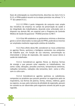 fases de antecipação ou reconhecimento, descritas nos itens 9.3.2 e
9.3.3, o PPRA poderá resumir-se às etapas previstas nas alíneas “a” e
“f” do subitem 9.3.1.

	       9.1.3 O PPRA é parte integrante do conjunto mais amplo
das iniciativas da empresa no campo da preservação da saúde e
da integridade dos trabalhadores, devendo estar articulado com o
disposto nas demais NR, em especial com o Programa de Controle
Médico de Saúde Ocupacional - PCMSO previsto na NR-7.

	        9.1.4 Esta NR estabelece os parâmetros mínimos e diretrizes
gerais a serem observados na execução do PPRA, podendo os mesmos
ser ampliados mediante negociação coletiva de trabalho.

	       9.1.5 Para efeito desta NR, consideram-se riscos ambientais
os agentes físicos, químicos e biológicos existentes nos ambientes
de trabalho que, em função de sua natureza, concentração ou
intensidade e tempo de exposição, são capazes de causar danos à
saúde do trabalhador.

	       9.1.5.1 Consideram-se agentes físicos as diversas formas
de energia a que possam estar expostos os trabalhadores, tais
como: ruído, vibrações, pressões anormais, temperaturas extremas,
radiações ionizantes, radiações não ionizantes, bem como o infra-
som e o ultra-som.

	       9.1.5.2 Consideram-se agentes químicos as substâncias,
compostos ou produtos que possam penetrar no organismo pela via
respiratória, nas formas de poeiras, fumos, névoas, neblinas, gases
ou vapores, ou que, pela natureza da atividade de exposição, possam
ter contato ou ser absorvidos pelo organismo através da pele ou por
ingestão.




98
 