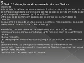 8)
 O Direito à Participação, por via representativa, dos seus Direitos e
Interesses:
Actualmente existem cada vez mais associações de consumidores, e cada vez
com mais credibilidade e próximas de centros decisórios, devido em muito ao seu
grande empenhamento e capacidade técnica.
Entre elas, pode contar com associações de defesa dos consumidores de
carácter
geral, como é o caso da DECO, e outras de carácter mais específico, como por
exemplo o ACP – Automóvel Clube de Portugal.

Na defesa dos seus interesses, tem direito a que as associações que o
representam sejam sempre consultadas, tanto mais que assim os seus interesses
podem
chegar mais alto…
Um exemplo prático desta representação que as associações de consumidores
lhe
oferecem é o da sua participação na discussão de determinadas leis
relacionadas com o interesse dos consumidores. Elas são chamadas, dão a sua
opinião. Posto isto, resta
aguardar que a lei saia e… que se cumpra!
 