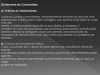Os Deveres do Consumidor

a) O Dever da Solidariedade:

Juntar-se a outros consumidores, nomeadamente tornando-se sócio de uma
organização, só lhe poderá trazer vantagens, pois quantas mais forem as vozes,
mais alto
falarão, e melhor poderá defender os seus direitos e interesses. 5
Também há casos de associações que se formam para resolver uma situação
isolada e depois se extinguem, como por exemplo uma associação de
moradores de determinada zona, que é feita para resolver um problema de
estradas.

b) O Dever da Consciência Crítica:
Cada consumidor tem o dever de estar atento e ter consciência crítica em
relação
à qualidade e preço dos produtos e serviços que lhe são disponibilizados pelos
agentes
económicos. Sempre que entender que há motivo reclame, pois só assim os
males
podem ser reparados.
 
