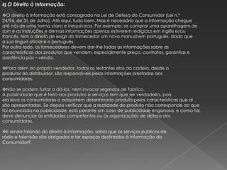 4) O Direito à Informação:

O direito à informação está consagrado na Lei de Defesa do Consumidor (Lei n.º
24/96, de 31 de Julho). Até aqui, tudo bem. Mas é necessário que a informação chegue
até nós de uma forma clara e inequívoca. Por exemplo: se comprar uma aparelhagem de
som e as instruções e demais informações apenas estiverem redigidas em inglês e/ou
francês, tem o direito de exigir do fornecedor um novo manual em português, dado que
a sua língua oficial é o português.
Por outro lado, os fornecedores devem dar-lhe todas as informações sobre as
características dos produtos que vendem, especialmente preço, contratos, garantias e
assistência pós – venda.

Para além do próprio vendedor, todos os restantes elos da cadeia, desde o
produtor ao distribuidor, são responsáveis pelas informações prestadas aos
consumidores.

Não se podem furtar a dá-las, nem invocar segredos de fabrico.
A publicidade que é feita aos produtos e serviços tem que ser verdadeira, pois
ela leva os consumidores a adquirirem determinado produto pelas características que aí
são apresentadas. Se depois verificar que a realidade do produto não corresponde ao que
foi enunciado na publicidade, está perante um caso de publicidade enganosa, e como tal,
deve denunciar às entidades competentes ou às organizações de defesa dos
consumidores.

E ainda falando do direito à informação, sabia que os serviços públicos de
rádio e televisão são obrigados a ter espaços destinados à informação do
Consumidor?
 