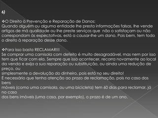 6)

O Direito à Prevenção e Reparação de Danos:
Quando alguém ou alguma entidade lhe presta informações falsas, lhe vende
artigos de má qualidade ou lhe preste serviços que não o satisfaçam ou não
correspondam às expectativas, está a causar-lhe um dano. Pois bem, tem todo
o direito à reparação desse dano.

Para isso basta RECLAMAR!!!
Se comprar uma camisola com defeito é muito desagradável, mas nem por isso
tem que ficar com ela. Sempre que isso acontecer, recorra novamente ao local
da venda e exija a sua reparação ou substituição, ou ainda uma redução de
preço, ou
simplesmente a devolução do dinheiro, pois está no seu direito!
É necessário que tenha atenção ao prazo de reclamação, pois no caso dos
bens
móveis (como uma camisola, ou uma bicicleta) tem 60 dias para reclamar, já
no caso
dos bens imóveis (uma casa, por exemplo), o prazo é de um ano.
 
