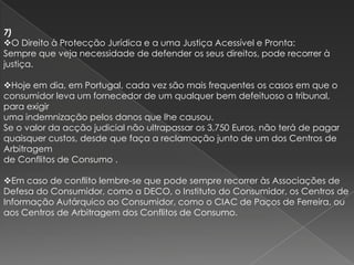 7)
O Direito à Protecção Jurídica e a uma Justiça Acessível e Pronta:
Sempre que veja necessidade de defender os seus direitos, pode recorrer à
justiça.

Hoje em dia, em Portugal, cada vez são mais frequentes os casos em que o
consumidor leva um fornecedor de um qualquer bem defeituoso a tribunal,
para exigir
uma indemnização pelos danos que lhe causou.
Se o valor da acção judicial não ultrapassar os 3,750 Euros, não terá de pagar
quaisquer custos, desde que faça a reclamação junto de um dos Centros de
Arbitragem
de Conflitos de Consumo .

Em caso de conflito lembre-se que pode sempre recorrer às Associações de
Defesa do Consumidor, como a DECO, o Instituto do Consumidor, os Centros de
Informação Autárquico ao Consumidor, como o CIAC de Paços de Ferreira, ou
aos Centros de Arbitragem dos Conflitos de Consumo.
 