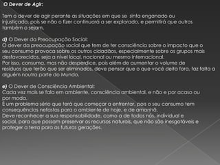 O Dever de Agir:

Tem o dever de agir perante as situações em que se sinta enganado ou
injustiçado, pois se não o fizer continuará a ser explorado, e permitirá que outros
também o sejam.

d) O Dever da Preocupação Social:
O dever da preocupação social que tem de ter consciência sobre o impacto que o
seu consumo provoca sobre os outros cidadãos, especialmente sobre os grupos mais
desfavorecidos, seja a nível local, nacional ou mesmo internacional.
Por isso, consuma, mas não desperdice, pois além de aumentar o volume de
resíduos que terão que ser eliminados, deve pensar que o que você deita fora, faz falta a
alguém noutra parte do Mundo.

e) O Dever de Consciência Ambiental:
Cada vez mais se fala em ambiente, consciência ambiental, e não e por acaso ou
por moda.
É um problema sério que terá que começar a enfrentar, pois o seu consumo tem
consequências nefastas para o ambiente de hoje, e de amanhã.
Deve reconhecer a sua responsabilidade, como a de todos nós, individual e
social, para que possam preservar os recursos naturais, que não são inesgotáveis e
proteger a terra para as futuras gerações.
 