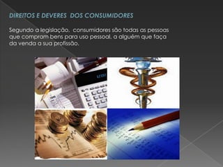 DIREITOS E DEVERES DOS CONSUMIDORES

Segundo a legislação, consumidores são todas as pessoas
que compram bens para uso pessoal, a alguém que faça
da venda a sua profissão.
 