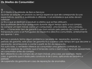 Os Direitos do Consumidor:

1)
 O Direito à Qualidade de Bens e Serviços:
Quando se adquire um produto ou serviço espera-se que ele corresponda às suas
expectativas, quanto à qualidade e utilidade. A Lei estabelece que estes devem
satisfazer
os fins a que se destinam e produzir os efeitos que se lhes atribuem.
Essa qualidade deve ficar assegurada durante algum tempo após a sua compra.
Se comprar um bem móvel, como um computador, uma bicicleta, uma camisola,
etc…, o fornecedor tem de garantir o seu bom estado pelo período de 2 anos, com a
transposição para a Lei Portuguesa da respectiva directiva comunitária, anteriormente
era apenas 1 ano.

 Caso o produto tenha algum problema e necessite de reparação, durante o
período de garantia, este prazo de garantia fica suspenso pelo tempo em que decorrer a
reparação, recomeçando a contar a partir do fim da reparação.
Por outro lado, o vendedor oferece ao consumidor uma garantia contratual, ou
seja, uma espécie de contrato que é fornecido como o bem e que deve ser apresentado
ao consumidor antes da compra.
Bem diferente é o da compra de um bem imóvel, uma casa, por exemplo. Neste
caso, a garantia que é dada pelo construtor é de 5 anos, aplicando-se também o
período
de suspensão da garantia em caso de reparação de anomalias.
 