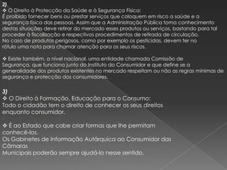 2)
 O Direito à Protecção da Saúde e à Segurança Física:
É proibido fornecer bens ou prestar serviços que coloquem em risco a saúde e a
segurança física das pessoas. Assim que a Administração Pública toma conhecimento
destas situações deve retirar do mercado esses produtos ou serviços, bastando para tal
proceder à fiscalização e respectivos procedimentos de retirada de circulação.
No caso de produtos perigosos, como por exemplo os pesticidas, devem ter no
rótulo uma nota para chamar atenção para os seus riscos.

 Existe também, a nível nacional, uma entidade chamada Comissão de
Segurança, que funciona junto do Instituto do Consumidor e que define se a
generalidade dos produtos existentes no mercado respeitam ou não as regras mínimas de
segurança e protecção dos consumidores.

3)
 O Direito à Formação, Educação para o Consumo:
Todo o cidadão tem o direito de conhecer os seus direitos
enquanto consumidor.

 É ao Estado que cabe criar formas que lhe permitam
conhecê-los.
Os Gabinetes de Informação Autárquica ao Consumidor das
Câmaras
Municipais poderão sempre ajudá-lo nesse sentido.
 