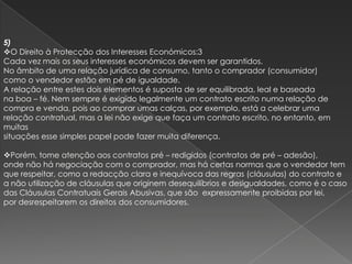5)
O Direito à Protecção dos Interesses Económicos:3
Cada vez mais os seus interesses económicos devem ser garantidos.
No âmbito de uma relação jurídica de consumo, tanto o comprador (consumidor)
como o vendedor estão em pé de igualdade.
A relação entre estes dois elementos é suposta de ser equilibrada, leal e baseada
na boa – fé. Nem sempre é exigido legalmente um contrato escrito numa relação de
compra e venda, pois ao comprar umas calças, por exemplo, está a celebrar uma
relação contratual, mas a lei não exige que faça um contrato escrito, no entanto, em
muitas
situações esse simples papel pode fazer muita diferença.

Porém, tome atenção aos contratos pré – redigidos (contratos de pré – adesão),
onde não há negociação com o comprador, mas há certas normas que o vendedor tem
que respeitar, como a redacção clara e inequívoca das regras (cláusulas) do contrato e
a não utilização de cláusulas que originem desequilíbrios e desigualdades, como é o caso
das Cláusulas Contratuais Gerais Abusivas, que são expressamente proibidas por lei,
por desrespeitarem os direitos dos consumidores.
 