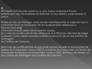7)
O Direito à Protecção Jurídica e a uma Justiça Acessível e Pronta:
Sempre que veja necessidade de defender os seus direitos, pode recorrer à
justiça.

Hoje em dia, em Portugal, cada vez são mais frequentes os casos em que o
consumidor leva um fornecedor de um qualquer bem defeituoso a
tribunal, para exigir
uma indemnização pelos danos que lhe causou.
Se o valor da acção judicial não ultrapassar os 3,750 Euros, não terá de pagar
quaisquer custos, desde que faça a reclamação junto de um dos Centros de
Arbitragem
de Conflitos de Consumo .

Em caso de conflito lembre-se que pode sempre recorrer às Associações de
Defesa do Consumidor, como a DECO, o Instituto do Consumidor, os Centros de
Informação Autárquico ao Consumidor, como o CIAC de Paços de Ferreira, ou
aos Centros de Arbitragem dos Conflitos de Consumo.
 