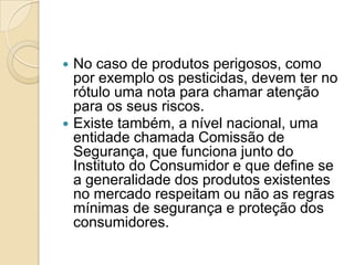  No caso de produtos perigosos, como
  por exemplo os pesticidas, devem ter no
  rótulo uma nota para chamar atenção
  para os seus riscos.
 Existe também, a nível nacional, uma
  entidade chamada Comissão de
  Segurança, que funciona junto do
  Instituto do Consumidor e que define se
  a generalidade dos produtos existentes
  no mercado respeitam ou não as regras
  mínimas de segurança e proteção dos
  consumidores.
 